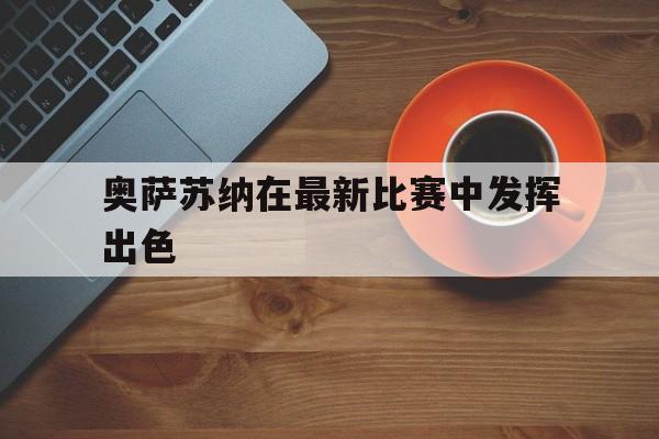 c7娱乐网页版-奥萨苏纳在最新比赛中发挥出色